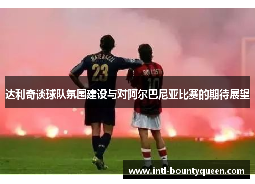 达利奇谈球队氛围建设与对阿尔巴尼亚比赛的期待展望 达利奇谈球队氛围建设与对阿尔巴尼亚比赛的期待展望