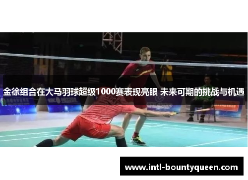 金徐组合在大马羽球超级1000赛表现亮眼 未来可期的挑战与机遇