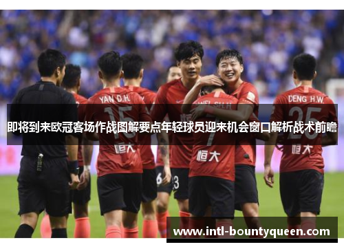 即将到来欧冠客场作战图解要点年轻球员迎来机会窗口解析战术前瞻