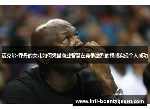 迈克尔·乔丹的女儿如何凭借商业智慧在竞争激烈的领域实现个人成功 迈克尔·乔丹的女儿如何凭借商业智慧在竞争激烈的领域实现个人成功