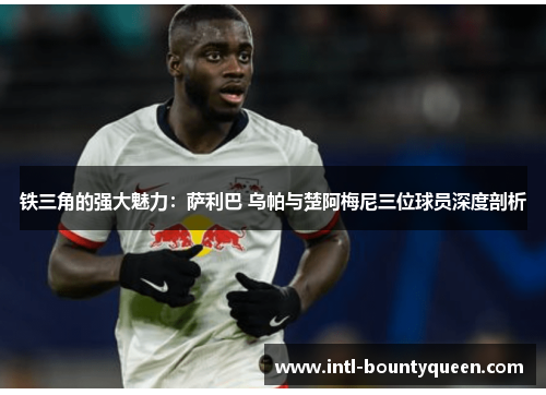 铁三角的强大魅力:萨利巴 乌帕与楚阿梅尼三位球员深度剖析 铁三角的强大魅力:萨利巴 乌帕与楚阿梅尼三位球员深度剖析