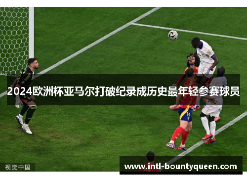 2024欧洲杯亚马尔打破纪录成历史最年轻参赛球员