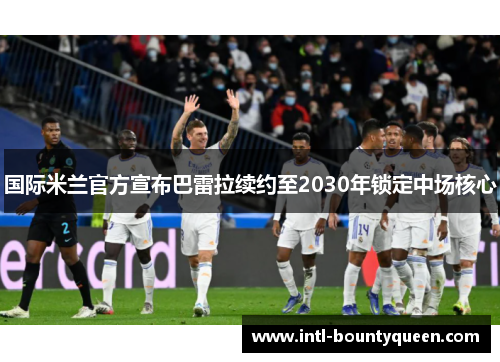 国际米兰官方宣布巴雷拉续约至2030年锁定中场核心